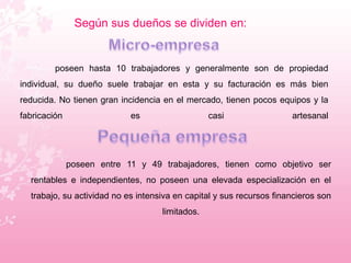 Según sus dueños se dividen en: 
poseen hasta 10 trabajadores y generalmente son de propiedad 
individual, su dueño suele trabajar en esta y su facturación es más bien 
reducida. No tienen gran incidencia en el mercado, tienen pocos equipos y la 
fabricación es casi artesanal 
poseen entre 11 y 49 trabajadores, tienen como objetivo ser 
rentables e independientes, no poseen una elevada especialización en el 
trabajo, su actividad no es intensiva en capital y sus recursos financieros son 
limitados. 
 