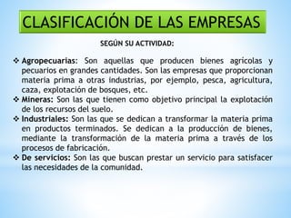 CLASIFICACIÓN DE LAS EMPRESAS
SEGÚN SU ACTIVIDAD:
 Agropecuarias: Son aquellas que producen bienes agrícolas y
pecuarios en grandes cantidades. Son las empresas que proporcionan
materia prima a otras industrias, por ejemplo, pesca, agricultura,
caza, explotación de bosques, etc.
 Mineras: Son las que tienen como objetivo principal la explotación
de los recursos del suelo.
 Industriales: Son las que se dedican a transformar la materia prima
en productos terminados. Se dedican a la producción de bienes,
mediante la transformación de la materia prima a través de los
procesos de fabricación.
 De servicios: Son las que buscan prestar un servicio para satisfacer
las necesidades de la comunidad.
 