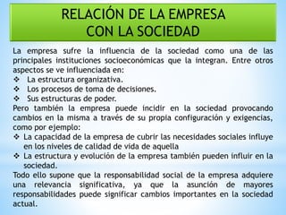 RELACIÓN DE LA EMPRESA
CON LA SOCIEDAD
La empresa sufre la influencia de la sociedad como una de las
principales instituciones socioeconómicas que la integran. Entre otros
aspectos se ve influenciada en:
 La estructura organizativa.
 Los procesos de toma de decisiones.
 Sus estructuras de poder.
Pero también la empresa puede incidir en la sociedad provocando
cambios en la misma a través de su propia configuración y exigencias,
como por ejemplo:
 La capacidad de la empresa de cubrir las necesidades sociales influye
en los niveles de calidad de vida de aquella
 La estructura y evolución de la empresa también pueden influir en la
sociedad.
Todo ello supone que la responsabilidad social de la empresa adquiere
una relevancia significativa, ya que la asunción de mayores
responsabilidades puede significar cambios importantes en la sociedad
actual.
 