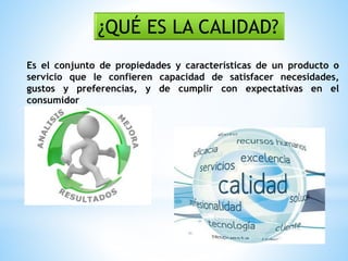 Es el conjunto de propiedades y características de un producto o
servicio que le confieren capacidad de satisfacer necesidades,
gustos y preferencias, y de cumplir con expectativas en el
consumidor
¿QUÉ ES LA CALIDAD?
 