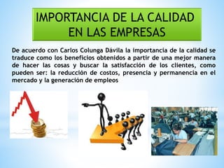 IMPORTANCIA DE LA CALIDAD
EN LAS EMPRESAS
De acuerdo con Carlos Colunga Dávila la importancia de la calidad se
traduce como los beneficios obtenidos a partir de una mejor manera
de hacer las cosas y buscar la satisfacción de los clientes, como
pueden ser: la reducción de costos, presencia y permanencia en el
mercado y la generación de empleos
 