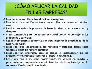 ¿CÓMO APLICAR LA CALIDAD
EN LAS EMPRESAS?
 Establecer una cultura de calidad en la empresa.
 Establecer la atención centrada en el cliente creando el máximo
valor.
 Inculcar en todos la premisa de hacerlo bien, a la primera vez y
siempre.
 Crear constancia y ser perseverante con el propósito de mejorar los
productos y servicios.
 Realizar propuestas de innovación para mejorar la efectividad de la
cadena de valor.
 Establecer que los procesos, los métodos y sistemas deben estar
sujetos a ciclos de mejora continua.
 Establecer un programa para el diseño e implantación de los
procesos y sistemas que integran el modelo de calidad.
 Contribuir con la sociedad promoviendo los valores de calidad y
generando un compromiso con el bienestar de la sociedad y con la
conservación del medio ambiente.
 
