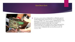 Que Disco Duro
 Un disco duro es un dispositivo utilizado por el
ordenador para almacenar datos durante un
tiempo largo. Los discos duros pertenecen a la
llamada memoria secundaria, aunque su
apariencia externa sea de una caja
rectangular en el interior hay varios elementos
como los discos metálicos que giran a gran
velocidad, cabezas de lectura/escritura, el
motor, etc.
 