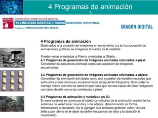 4 Programas de animación
Destinados a la creación de imágenes en movimiento o a la incorporación de
animaciones gráficas de imágenes tomadas de la realidad.
Pueden estar orientadas a Píxel u orientadas a Objeto:
4.1 Programas de generación de imágenes animadas orientadas a píxel:
Consideran la secuencia animada como una sucesión de imágenes
secuénciales
4.2 Programas de generación de imágenes animadas orientadas a objeto:
Consideran la animación del objeto como una sucesión de transformaciones que
sufre este y que conducen sucesivamente al siguiente fotograma. Este sistema
maneja menor numero de datos lo que hace que no sea capaz de crear imágenes
con tanto detalle como las orientadas a píxel.
4.3 Programas de animación y modelado en 3D
En este sistema se construye el objeto constitutivo de la animación mediante los
sistemas de wireframe, boundary o de sólidos, determinando su forma,
dimensiones e ubicación. Se le agregan sus atributos gráficos: color, textura,
brillo y por ultimo se le debe de definir los puntos de vista y la dotación e
movimiento
4 Programas de animación
5
 