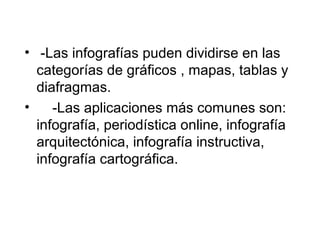 • -Las infografías puden dividirse en las
  categorías de gráficos , mapas, tablas y
  diafragmas.
•    -Las aplicaciones más comunes son:
  infografía, periodística online, infografía
  arquitectónica, infografía instructiva,
  infografía cartográfica.
 