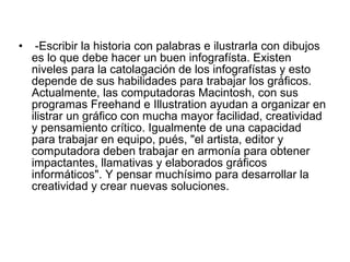 •    -Escribir la historia con palabras e ilustrarla con dibujos
    es lo que debe hacer un buen infografísta. Existen
    niveles para la catolagación de los infografístas y esto
    depende de sus habilidades para trabajar los gráficos.
    Actualmente, las computadoras Macintosh, con sus
    programas Freehand e Illustration ayudan a organizar en
    ilistrar un gráfico con mucha mayor facilidad, creatividad
    y pensamiento crítico. Igualmente de una capacidad
    para trabajar en equipo, pués, "el artista, editor y
    computadora deben trabajar en armonía para obtener
    impactantes, llamativas y elaborados gráficos
    informáticos". Y pensar muchísimo para desarrollar la
    creatividad y crear nuevas soluciones.
 