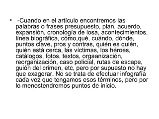• -Cuando en el artículo encontremos las
  palabras o frases presupuesto, plan, acuerdo,
  expansión, cronología de losa, acontecimientos,
  línea biográfica, cómo,qué, cuándo, dónde,
  puntos clave, pros y contras, quién es quién,
  quién está cerca, las víctimas, los héroes,
  catálogos, fotos, textos, orgaanización,
  reorganización, caso policial, rutas de escape,
  guión del crimen, etc, pero por supuesto no hay
  que exagerar. No se trata de efectuar infografía
  cada vez que tengamos esos términos, pero por
  lo menostendremos puntos de inicio.
 