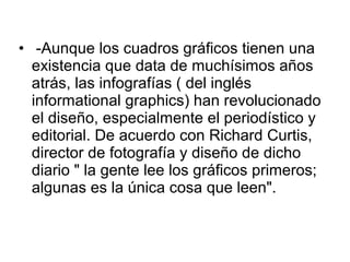 • -Aunque los cuadros gráficos tienen una
  existencia que data de muchísimos años
  atrás, las infografías ( del inglés
  informational graphics) han revolucionado
  el diseño, especialmente el periodístico y
  editorial. De acuerdo con Richard Curtis,
  director de fotografía y diseño de dicho
  diario " la gente lee los gráficos primeros;
  algunas es la única cosa que leen".
 