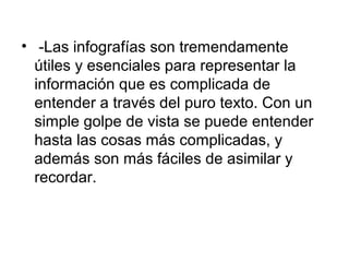 • -Las infografías son tremendamente
  útiles y esenciales para representar la
  información que es complicada de
  entender a través del puro texto. Con un
  simple golpe de vista se puede entender
  hasta las cosas más complicadas, y
  además son más fáciles de asimilar y
  recordar.
 