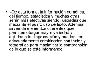 • -De esta forma, la información numérica,
  del tiempo, estadistica y muchas otras
  serán más efectivas siendo ilustradas que
  mediante el pusro uso de texto. Además
  sirven de elementos diferentes que
  permiten otorgar mayor variedad y
  agilidad a la diagramación y pueden ser
  adecuadamente combinadas con textos y
  fotografías para maximizar la comprensión
  de lo que se está informando.
 