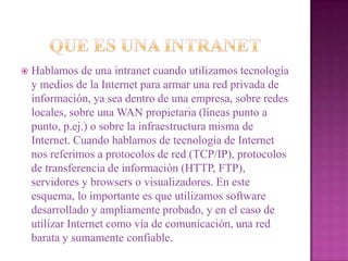 QUE ES UNA INTRANET Hablamos de una intranet cuando utilizamos tecnología y medios de la Internet para armar una red privada de información, ya sea dentro de una empresa, sobre redes locales, sobre una WAN propietaria (líneas punto a punto, p.ej.) o sobre la infraestructura misma de Internet. Cuando hablamos de tecnología de Internet nos referimos a protocolos de red (TCP/IP), protocolos de transferencia de información (HTTP, FTP), servidores y browsers o visualizadores. En este esquema, lo importante es que utilizamos software desarrollado y ampliamente probado, y en el caso de utilizar Internet como vía de comunicación, una red barata y sumamente confiable. 