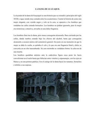 LA DAMA DE GUAYAQUIL
La leyenda de la dama de Guayaquil es una historia que se extendió a principios del siglo
XVIII y sigue siendo muy contada entre los ecuatorianos. Cuenta la historia de como una
mujer elegante, con vestido negro y velo en la cara, se aparecía a los hombres que
rondaban las calles estando borrachos. Los hombres no podían ignorarla, pues la mujer
era misteriosa y atractiva, envuelta en una dulce fragancia.
Los hombres iban tras la dama, pero nunca conseguían alcanzarla. Iban corriendo por las
calles, dando tumbos estando bajo los efectos del alcohol, hasta que conseguiían
alcanzarla a escasos metros del cementerio general. Era justo en ese momento en que la
mujer se daba la vuelta, se quitaba el velo y lo que era una fragancia frutal y dulce se
convertía en un olor nauseabundo. Su cara mostraba su verdadera forma: la calavera de
una muerta.
Los hombres quedaban atónitos ante la cadavérica figura cuya peste les hacía
convulsionar en el suelo hasta que fallecían entre vómitos y espumarajos, con los ojos en
blanco y en una postura patética. Era el castigo de la dama hacia los tunantes, borrachos
e infieles a sus esposas.
 