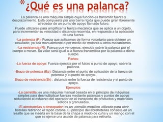 *¿Qué es una palanca? 
La palanca es una máquina simple cuya función es transmitir fuerza y 
desplazamiento. Está compuesta por una barra rígida que puede girar libremente 
alrededor de un punto de apoyo llamado fulcro. 
Puede utilizarse para amplificar la fuerza mecánica que se aplica a un objeto, 
para incrementar su velocidad o distancia recorrida, en respuesta a la aplicación 
de una fuerza. 
-La potencia (P): Fuerza que aplicamos de forma voluntaria para obtener un 
resultado; ya sea manualmente o por medio de motores u otros mecanismos. 
-La resistencia (R): Fuerza que vencemos, ejercida sobre la palanca por el 
cuerpo a mover. Su valor será igual a la fuerza transmitida por la palanca a dicho 
cuerpo. 
Partes: 
-La fuerza de apoyo: Fuerza ejercida por el fulcro o punto de apoyo, sobre la 
palanca. 
-Brazo de potencia (Bp): Distancia entre el punto de aplicación de la fuerza de 
potencia y el punto de apoyo. 
Brazo de resistencia(Br) : distancia entre la fuerza de resistencia y el punto de 
apoyo. 
Ejemplos: 
-La carretilla: es una máquina manual basada en el principio de máquinas 
simples para desmultiplicar fuerzas mediante palancas y puntos de apoyo 
reduciendo el esfuerzo del operador en el transporte de productos y materiales 
sólidos o granulados. 
-El abrebotellas o destapador: es un utensilio metálico utilizado para abrir 
botellas retirando el tapón corona. El principio del abrebotellas consiste en un 
resalte que se inserta en la base de la chapa a modo de cuña y un mango con el 
que se ejerce una acción de palanca para retirarla. 

