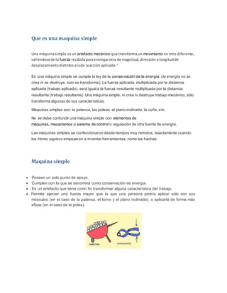 Que es una maquina simple
Una máquinasimple esun artefacto mecánico que transformaun movimiento en otro diferente,
valiéndosede la fuerza recibidaparaentregarotra de magnitud,direcciónolongitudde
desplazamientodistintosalade laacción aplicada.1
En una máquina simple se cumple la ley de la conservación de la energía: (la energía no se
crea ni se destruye, solo se transforma). La fuerza aplicada, multiplicada por la distancia
aplicada (trabajo aplicado), será igual a la fuerza resultante multiplicada por la distancia
resultante (trabajo resultante). Una máquina simple, ni crea ni destruye trabajo mecánico, sólo
transforma algunas de sus características.
Máquinas simples son: la palanca, las poleas, el plano inclinado, la cuña, etc.
No se debe confundir una máquina simple con elementos de
máquinas, mecanismos o sistema de control o regulación de otra fuente de energía.
Las máquinas simples se confeccionaron desde tiempos muy remotos, exactamente cuando
los Homo sapiens empezaron a inventar herramientas, como las hachas.
Maquina simple
 Poseen un solo punto de apoyo.
 Cumplen con lo que se denomina como conservación de energía.
 Es un artefacto que tiene como fin transformar alguna característica del trabajo.
 Permite ejercer una fuerza mayor que la que una persona podría aplicar sólo con sus
músculos (en el caso de la palanca, el torno y el plano inclinado), o aplicarla de forma más
eficaz (en el caso de la polea).
 