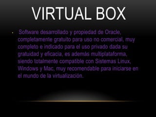 VIRTUAL BOX
• Software desarrollado y propiedad de Oracle,
completamente gratuito para uso no comercial, muy
completo e indicado para el uso privado dada su
gratuidad y eficacia, es además multiplataforma,
siendo totalmente compatible con Sistemas Linux,
Windows y Mac, muy recomendable para iniciarse en
el mundo de la virtualización.
 