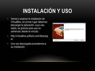 INSTALACIÓN Y USO
• Vamos a explicar la instalación de
VirtualBox, en primer lugar debemos
descargar la aplicación, cuyo uso,
repito, es gratuito para uso no
comercial, desde el vínculo:
• http://virtualbox.softonic.com/descarg
ar
• Una vez descargada procedemos a
su instalación:
 