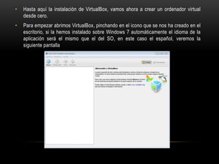 • Hasta aquí la instalación de VirtualBox, vamos ahora a crear un ordenador virtual
desde cero.
• Para empezar abrimos VirtualBox, pinchando en el icono que se nos ha creado en el
escritorio, si la hemos instalado sobre Windows 7 automáticamente el idioma de la
aplicación será el mismo que el del SO, en este caso el español, veremos la
siguiente pantalla
 