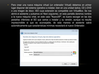 • Para crear una nueva máquina virtual (un ordenador Virtual) debemos en primer
lugar disponer del sistema operativo a instalar, bien en una unidad óptica, CD o DVD
o una imagen de disco .ISO cuya extensión es compatible con VirtualBox. Se nos
abrirá el asistente y pulsamos en Next (siguiente), en esta pantalla daremos nombre
a la nueva máquina virtal, en este caso “NuevoXP”, es bueno escoger en las dos
pestañas inferiores el SO que vamos a instalar y su versión, aunque no resulta
imprescindible si que es aconsejable, de esta manera el asistente sabrá
automáticamente que características mínimas necesitará el nuevo Ordenador.
 