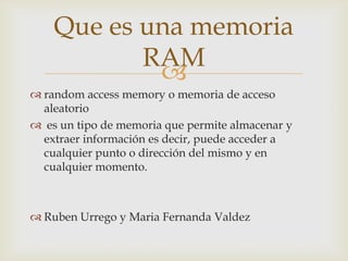Que es una memoria
           RAM
            
 random access memory o memoria de acceso
  aleatorio
 es un tipo de memoria que permite almacenar y
  extraer información es decir, puede acceder a
  cualquier punto o dirección del mismo y en
  cualquier momento.



 Ruben Urrego y Maria Fernanda Valdez
 