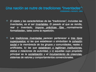 Una nación se nutre de tradiciones “inventadas”:
HOBSBAWM y RANGER, 1983
 El objeto y las características de las “tradiciones”, incluidas las
inventadas, es el ser invariables. El pasado al que se remite,
real o inventado, impone prácticas fijas -normalmente
formalizadas-, tales como la repetición.
 Las tradiciones inventadas parecen pertenecer a tres tipos
superpuestos: a) las que establecen o simbolizan la cohesión
social o la membrecía de los grupos y comunidades, reales o
artificiales, b) las que establecen o legitiman instituciones,
status o relaciones de autoridad, y c) aquellas cuyo propósito
principal es la socialización y el inculcamiento de creencias,
sistemas de valores y comportamientos convencionales.
 