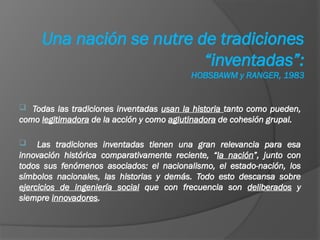 Todas las tradiciones inventadas usan la historia tanto como pueden,
como legitimadora de la acción y como aglutinadora de cohesión grupal.
 Las tradiciones inventadas tienen una gran relevancia para esa
innovación histórica comparativamente reciente, “la nación”, junto con
todos sus fenómenos asociados: el nacionalismo, el estado-nación, los
símbolos nacionales, las historias y demás. Todo esto descansa sobre
ejercicios de ingeniería social que con frecuencia son deliberados y
siempre innovadores.
Una nación se nutre de tradiciones
“inventadas”:
HOBSBAWM y RANGER, 1983
 