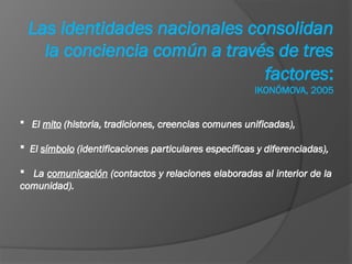Las identidades nacionales consolidan
la conciencia común a través de tres
factores:
IKONÓMOVA, 2005
 El mito (historia, tradiciones, creencias comunes unificadas),
 El símbolo (identificaciones particulares específicas y diferenciadas),
 La comunicación (contactos y relaciones elaboradas al interior de la
comunidad).
 