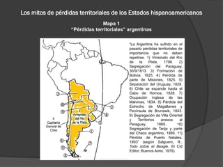 Los mitos de pérdidas territoriales de los Estados hispanoamericanos
Mapa 1
“Pérdidas territoriales” argentinas
“La Argentina ha sufrido en el
pasado pérdidas territoriales de
importancia que no deben
repetirse. 1) Virreinato del Río
de la Plata, 1796. 2)
Segregación del Paraguay,
30/9/1813. 3) Formación de
Bolivia, 1825. 4) Pérdida de
parte de Misiones, 1825. 5)
Separación del Uruguay, 1828.
6) Chile se expande hasta el
Cabo de Hornos, 1828. 7)
Ocupación inglesa de las
Malvinas, 1834. 8) Pérdida del
Estrecho de Magallanes y
Península de Brunswik, 1843.
9) Segregación de Villa Oriental
y Territorios anexos al
Paraguay, 1869. 10)
Segregación de Tarija y parte
del Chaco argentino, 1889. 11)
Pérdida de Puerto Natales,
1893” (según Salguero, R.,
Todo sobre el Beagle, El Cid
Editor, Buenos Aires, 1979).
 