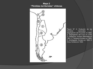 Mapa 2
“Pérdidas territoriales” chilenas
Figura Nº 4: Evolución de las
fronteras nacionales. 1.
Segregación del Tucumán en 1563;
2. Segregación del Cuyo en 1776;
3. Patagonia, frontera delimitada en
1881; 4. Tarapacá frontera en 1883;
5. Antofagasta, frontera en 1884; 6.
Arica, frontera en 1929.
 