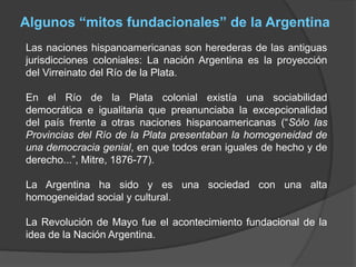 Algunos “mitos fundacionales” de la Argentina
Las naciones hispanoamericanas son herederas de las antiguas
jurisdicciones coloniales: La nación Argentina es la proyección
del Virreinato del Río de la Plata.
En el Río de la Plata colonial existía una sociabilidad
democrática e igualitaria que preanunciaba la excepcionalidad
del país frente a otras naciones hispanoamericanas (“Sólo las
Provincias del Río de la Plata presentaban la homogeneidad de
una democracia genial, en que todos eran iguales de hecho y de
derecho...”, Mitre, 1876-77).
La Argentina ha sido y es una sociedad con una alta
homogeneidad social y cultural.
La Revolución de Mayo fue el acontecimiento fundacional de la
idea de la Nación Argentina.
 