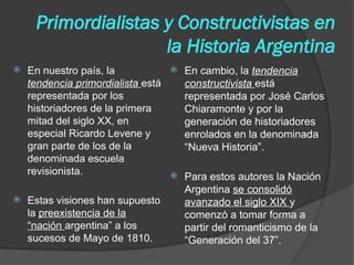 Primordialistas y Constructivistas en
la Historia Argentina
 En nuestro país, la
tendencia primordialista está
representada por los
historiadores de la primera
mitad del siglo XX, en
especial Ricardo Levene y
gran parte de los de la
denominada escuela
revisionista.
 Estas visiones han supuesto
la preexistencia de la
“nación argentina” a los
sucesos de Mayo de 1810.
 En cambio, la tendencia
constructivista está
representada por José Carlos
Chiaramonte y por la
generación de historiadores
enrolados en la denominada
“Nueva Historia”.
 Para estos autores la Nación
Argentina se consolidó
avanzado el siglo XIX y
comenzó a tomar forma a
partir del romanticismo de la
“Generación del 37”.
 