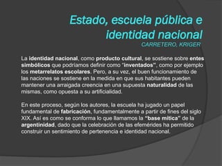 La identidad nacional, como producto cultural, se sostiene sobre entes
simbólicos que podríamos definir como “inventados”, como por ejemplo
los metarrelatos escolares. Pero, a su vez, el buen funcionamiento de
las naciones se sostiene en la medida en que sus habitantes pueden
mantener una arraigada creencia en una supuesta naturalidad de las
mismas, como opuesta a su artificialidad.
En este proceso, según los autores, la escuela ha jugado un papel
fundamental de fabricación, fundamentalmente a partir de fines del siglo
XIX. Así es como se conforma lo que llamamos la “base mítica” de la
argentinidad, dado que la celebración de las efemérides ha permitido
construir un sentimiento de pertenencia e identidad nacional.
Estado, escuela pública e
identidad nacional
CARRETERO, KRIGER
 