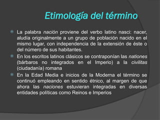 Etimología del término
 La palabra nación proviene del verbo latino nasci: nacer,
aludía originalmente a un grupo de población nacido en el
mismo lugar, con independencia de la extensión de éste o
del número de sus habitantes.
 En los escritos latinos clásicos se contraponían las nationes
(bárbaros no integrados en el Imperio) a la civilitas
(ciudadanía) romana
 En la Edad Media e inicios de la Moderna el término se
continuó empleando en sentido étnico, al margen de que
ahora las naciones estuvieran integradas en diversas
entidades políticas como Reinos e Imperios
 