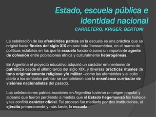 CARRETERO, KRIGER, BERTONI
Estado, escuela pública e
identidad nacional
La celebración de las efemérides patrias en la escuela es una práctica que se
originó hacia finales del siglo XIX en casi toda Iberoamérica, en el marco de
políticas estatales en las que la escuela funcionó como un importante agente
de cohesión entre poblaciones étnica y culturalmente heterogéneas.
En Argentina el proyecto educativo adquirió un carácter eminentemente
patriótico desde el último tercio del siglo XIX, y diversas prácticas rituales de
tono originariamente religioso y/o militar –como las efemérides y el culto
diario a los símbolos patrios- se completaron con la enseñanza curricular de
visiones nacionalistas del pasado.
Las celebraciones patrias escolares en Argentina tuvieron un origen popular y
aldeano que fueron perdiendo a medida que el Estado hegemonizó los festejos
y les confirió carácter oficial. Tal proceso fue mediado por dos instituciones, el
ejército primeramente y más tarde, la escuela.
 