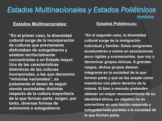 Estados Multinacionales y Estados Poliétnicos
Kymlicka
Estados Multinacionales:
“En el primer caso, la diversidad
cultural surge de la incorporación
de culturas que previamente
disfrutaban de autogobierno y
estaban territorialmente
concentradas a un Estado mayor.
Una de las características
distintivas de las culturas
incorporadas, a las que denomino
“minorías nacionales”, es
justamente el deseo de seguir
siendo sociedades distintas
respecto de la cultura mayoritaria
de la que forman parte; exigen, por
tanto, diversas formas de
autonomía o autogobierno
Estados Poliétnicos:
“En el segundo caso, la diversidad
cultural surge de la inmigración
individual y familiar. Estos emigrantes
acostumbran a unirse en asociaciones
poco rígidas y evanescentes, que voy a
denominar grupos étnicos. A grandes
rasgos, dichos grupos desean
integrarse en la sociedad de la que
forman parte y que se les acepte como
miembros con pleno derecho de la
misma. Si bien a menudo pretenden
obtener un mayor reconocimiento de su
identidad étnica, su objetivo no es
convertirse en una nación separada y
autogobernada paralela a la sociedad de
la que forman parte,
 