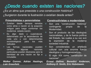 ¿Desde cuando existen las naciones?
Primordialistas o perennialistas
 Existían desde tiempos remotos
como etnia o nación en la acepción
antigua para luego conformar los
modernos estado-nación.
 Es algo dado y cuasinatural,
determinado por la ascendencia de
cada uno y con determinantes
sociobiológicos para los más
radicales
 Las formas nacionales pueden
cambiar, algunas naciones
particulares pueden disolverse pero la
identidad de una nación es fija e
inmutable.
Constructivistas o modernistas
 Son una “construcción histórica”
contingente propia de la
Modernidad.
 Son el producto de las ideologías
nacionalistas, y de la fuerza política
del Estado, las cuales a su vez son
la expresión de la moderna
sociedad industrial.
 Son consideradas un artefacto
cultural con una enorme fuerza
ideológica y homogeneizadora.
 El siglo XIX como “constructor de
naciones”.
¿Es un alma que preexiste o una construcción histórica?
¿Surgieron durante la ilustración o existían desde antes?
Ernest Gellner, Benedict Anderson,
Anthony D. Smith, Eric Hobsbawm.
Walker Connor, Adrian Hastings,
Liah Greenfeld.
 