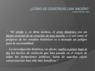 ¿CÓMO SE CONSTRUYE UNA NACIÓN?
ERNEST RENAN, 1882
 “El olvido y, yo diría incluso, el error histórico son un
factor esencial de la creación de una nación, y es así como el
progreso de los estudios históricos es a menudo un peligro
para la nacionalidad.
 La investigación histórica, en efecto, vuelve a poner bajo la
luz los hechos de violencia que han pasado en el origen de
todas las formaciones políticas, hasta de aquellas cuyas
consecuencias han sido más benéficas.”
 