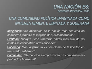 UNA NACIÓN ES:
BENEDICT ANDERSON, 1983
UNA COMUNIDAD POLÍTICA IMAGINADA COMO
INHERENTEMENTE LIMITADA Y SOBERANA
Imaginada: “los miembros de la nación más pequeña no
conocerán jamás a la mayoría de sus compatriotas”
Limitada: “porque tiene fronteras finitas más allá de las
cuales se encuentran otras naciones”
Soberana: “son la garantía y el emblema de la libertad en
un Estado soberano”
Comunidad: “Se concibe siempre como un compañerismo
profundo y horizontal”
 