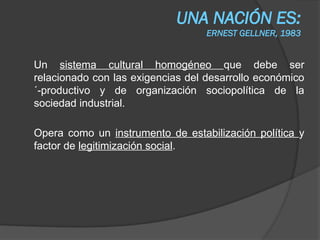 UNA NACIÓN ES:
ERNEST GELLNER, 1983
Un sistema cultural homogéneo que debe ser
relacionado con las exigencias del desarrollo económico
´-productivo y de organización sociopolítica de la
sociedad industrial.
Opera como un instrumento de estabilización política y
factor de legitimización social.
 