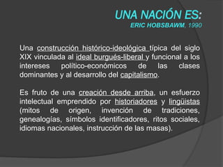 UNA NACIÓN ES:
ERIC HOBSBAWM, 1990
Una construcción histórico-ideológica típica del siglo
XIX vinculada al ideal burgués-liberal y funcional a los
intereses político-económicos de las clases
dominantes y al desarrollo del capitalismo.
Es fruto de una creación desde arriba, un esfuerzo
intelectual emprendido por historiadores y lingüistas
(mitos de origen, invención de tradiciones,
genealogías, símbolos identificadores, ritos sociales,
idiomas nacionales, instrucción de las masas).
 