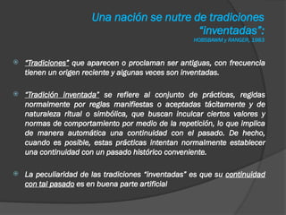 Una nación se nutre de tradiciones
“inventadas”:
HOBSBAWM y RANGER, 1983
 “Tradiciones” que aparecen o proclaman ser antiguas, con frecuencia
tienen un origen reciente y algunas veces son inventadas.
 “Tradición inventada” se refiere al conjunto de prácticas, regidas
normalmente por reglas manifiestas o aceptadas tácitamente y de
naturaleza ritual o simbólica, que buscan inculcar ciertos valores y
normas de comportamiento por medio de la repetición, lo que implica
de manera automática una continuidad con el pasado. De hecho,
cuando es posible, estas prácticas intentan normalmente establecer
una continuidad con un pasado histórico conveniente.
 La peculiaridad de las tradiciones “inventadas” es que su continuidad
con tal pasado es en buena parte artificial
 