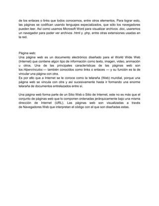 de los enlaces o links que todos conocemos, entre otros elementos. Para lograr esto,
las páginas se codifican usando lenguajes especializados, que sólo los navegadores
pueden leer. Así como usamos Microsoft Word para visualizar archivos .doc, usaremos
un navegador para poder ver archivos .html y .php, entre otras extensiones usadas en
la red.




Página web:
Una página web es un documento electrónico diseñado para el World Wide Web
(Internet) que contiene algún tipo de información como texto, imagen, video, animación
u otros. Una de las principales características de las páginas web son
los Hipervínculos — también conocidos como links o enlaces — y su función es la de
vincular una página con otra.
Es por ello que a Internet se le conoce como la telaraña (Web) mundial, porque una
página web se vincula con otra y así sucesivamente hasta ir formando una enorme
telaraña de documentos entrelazados entre sí.

Una página web forma parte de un Sitio Web o Sitio de Internet, este no es más que el
conjunto de páginas web que lo componen ordenadas jerárquicamente bajo una misma
dirección de Internet (URL). Las páginas web son visualizadas a través
de Navegadores Web que interpretan el código con el que son diseñadas estas.
 