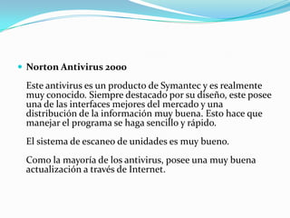  Norton Antivirus 2000

 Este antivirus es un producto de Symantec y es realmente
 muy conocido. Siempre destacado por su diseño, este posee
 una de las interfaces mejores del mercado y una
 distribución de la información muy buena. Esto hace que
 manejar el programa se haga sencillo y rápido.
 El sistema de escaneo de unidades es muy bueno.
 Como la mayoría de los antivirus, posee una muy buena
 actualización a través de Internet.
 