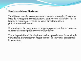 
    Panda Antivirus Platinum
    También es uno de los mejores antivirus del mercado. Posee una
    base de virus grande comparándola con Norton y McAfee. Por lo
    tanto en cuanto a detección de virus directamente es
    prácticamente el mejor.
    El monitoreo de programas en segundo plano usa los recursos de
    nuestro sistema y puede volverlo algo lento.
    Tiene la posibilidad de elegir entre dos tipos de interfaces: simple
    y avanzada. Para tener un mejor control de los virus, preferimos
    la avanzada.
 