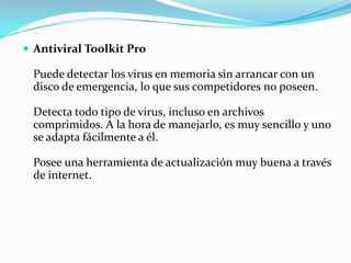  Antiviral Toolkit Pro

 Puede detectar los virus en memoria sin arrancar con un
 disco de emergencia, lo que sus competidores no poseen.

 Detecta todo tipo de virus, incluso en archivos
 comprimidos. A la hora de manejarlo, es muy sencillo y uno
 se adapta fácilmente a él.

 Posee una herramienta de actualización muy buena a través
 de internet.
 