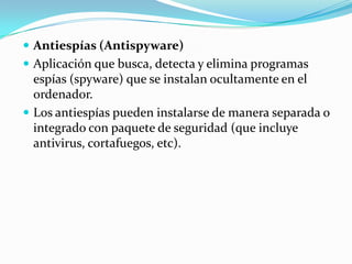  Antiespías (Antispyware)
 Aplicación que busca, detecta y elimina programas
  espías (spyware) que se instalan ocultamente en el
  ordenador.
 Los antiespías pueden instalarse de manera separada o
  integrado con paquete de seguridad (que incluye
  antivirus, cortafuegos, etc).
 