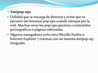  Antipop-ups
 Utilidad que se encarga de detectar y evitar que se
  ejecuten las ventanas pop-ups cuando navegas por la
  web. Muchas veces los pop-ups apuntan a contenidos
  pornográficos o páginas infectadas.
 Algunos navegadores web como Mozilla Firefox o
  Internet Explorer 7 cuentan con un sistema antipop-up
  integrado.
 