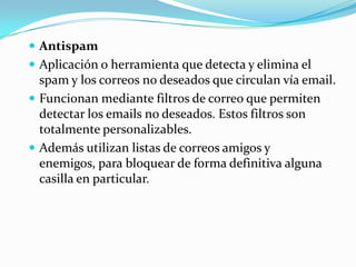  Antispam
 Aplicación o herramienta que detecta y elimina el
  spam y los correos no deseados que circulan vía email.
 Funcionan mediante filtros de correo que permiten
  detectar los emails no deseados. Estos filtros son
  totalmente personalizables.
 Además utilizan listas de correos amigos y
  enemigos, para bloquear de forma definitiva alguna
  casilla en particular.
 