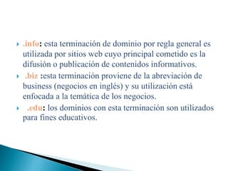  .info: esta terminación de dominio por regla general es
utilizada por sitios web cuyo principal cometido es la
difusión o publicación de contenidos informativos.
 .biz :esta terminación proviene de la abreviación de
business (negocios en inglés) y su utilización está
enfocada a la temática de los negocios.
 .edu: los dominios con esta terminación son utilizados
para fines educativos.
 