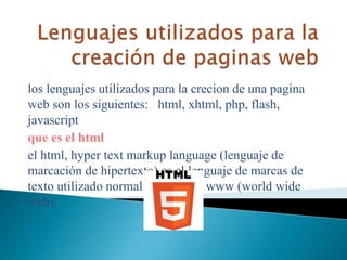 los lenguajes utilizados para la crecion de una pagina
web son los siguientes: html, xhtml, php, flash,
javascript
que es el html
el html, hyper text markup language (lenguaje de
marcación de hipertexto) es el lenguaje de marcas de
texto utilizado normalmente en la www (world wide
web).
 