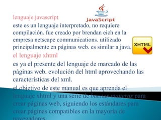 lenguaje javascript
este es un lenguaje interpretado, no requiere
compilación. fue creado por brendan eich en la
empresa netscape communications. utilizado
principalmente en páginas web. es similar a java.
el lenguaje xhtml
es ya el presente del lenguaje de marcado de las
páginas web. evolución del html aprovechando las
características del xml.
el objetivo de este manual es que aprenda el
lenguaje xhtml y una serie de buenas maneras para
crear páginas web, siguiendo los estándares para
crear páginas compatibles en la mayoría de
 